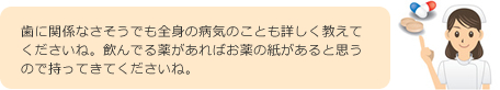 歯に関係なさそうでも全身の病気のことも詳しく教えてくださいね。飲んでる薬があればお薬の紙があると思うので持ってきてくださいね。