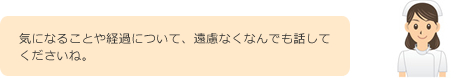 気になることや経過について、遠慮なくなんでも話してくださいね。