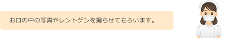お口の中の写真やレントゲンを撮らせてもらいます。