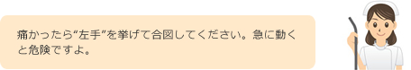 痛かったら“左手”を挙げて合図してください。急に動くと危険ですよ。