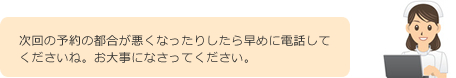 次回の予約の都合が悪くなったりしたら早めに電話してくださいね。お大事になさってください。