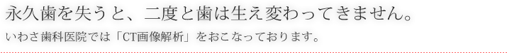 永久歯を失うと、二度と歯は生え変わってきません。いわさ歯科医院では「CT画像解析」をおこなっております。