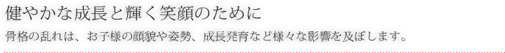 健やかな成長と輝く笑顔のために 骨格の乱れは、お子様の顔貌や姿勢、成長発育など様々な影響を及ぼします。